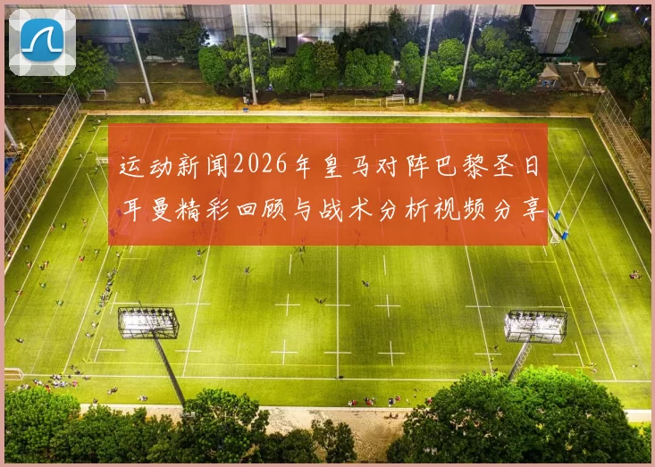运动新闻2026年皇马对阵巴黎圣日耳曼精彩回顾与战术分析视频分享