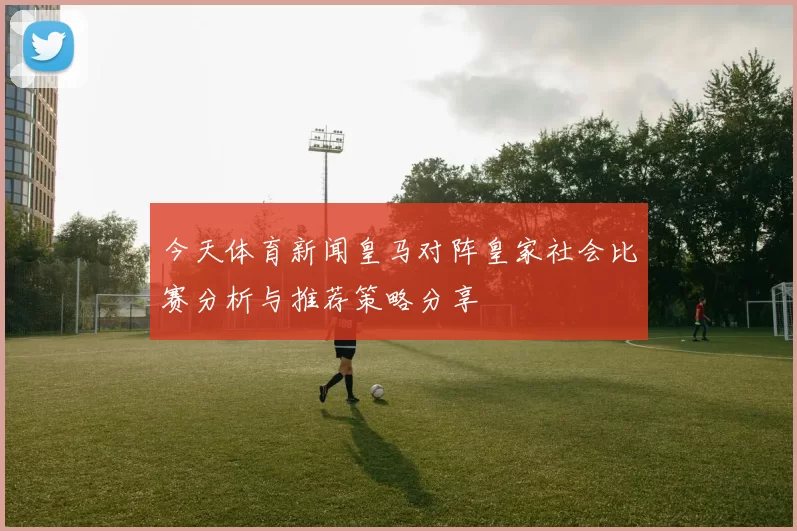 今天体育新闻皇马对阵皇家社会比赛分析与推荐策略分享