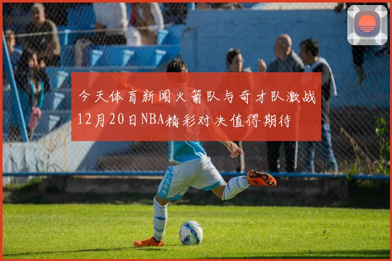 今天体育新闻火箭队与奇才队激战12月20日NBA精彩对决值得期待